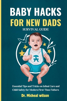 Baby Hacks for New Dads Survival Guide: Essential Tips and Tricks on Infant Care and Child Safety for Modern First-Time Fathers - Micheal Wilson Wells