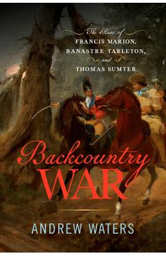 Coperta cărții 'Backcountry War: The Rise of Francis Marion, Banastre Tarleton, and Thomas Sumter - Andrew Waters'