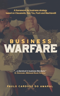 Business Warfare: A framework for business strategy based on Clausewitz, Sun Tzu, Foch and Machiavelli - Paulo Cardoso Do Amaral