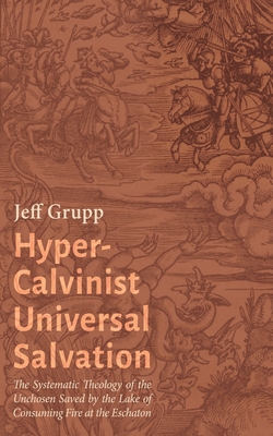 Hyper-Calvinist Universal Salvation: The Systematic Theology of the Unchosen Saved by the Lake of Consuming Fire at the Eschaton - Jeff Grupp