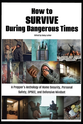 How to Survive During Dangerous Times: A Prepper's Anthology of Home Security, Personal Safety, OPSEC, and Defensive Mindset - Daisy Luther