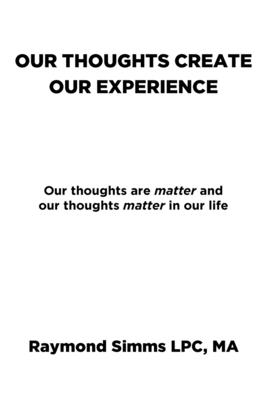 Our Thoughts Create Our Experience: Our thoughts are matter and our thoughts matter in our life - Raymond Simms Lpc Ma