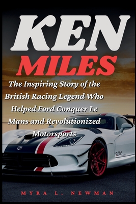Ken Miles: The Inspiring Story of the British Racing Legend Who Helped Ford Conquer Le Mans and Revolutionized Motorsports - Myra L. Newman