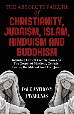 The Absolute Failure of Christianity, Judaism, Islam, Hinduism and Buddhism: Including Critical Commentaries on The Gospel of Matthew, Genesis, Exodus - Dale Anthony Pivarunas