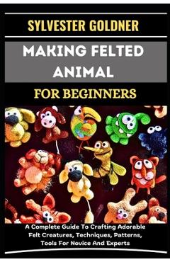 Coperta cărții 'Making Felted Animal for Beginners: A Complete Guide To Crafting Adorable Felt Creatures, Techniques, Patterns, Tools'