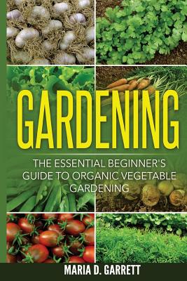 Gardening: The Essential Beginner's Guide to Organic Vegetable Gardening - Maria D. Garrett