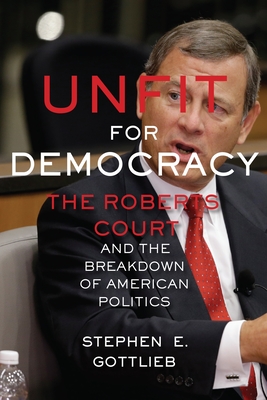 Unfit for Democracy: The Roberts Court and the Breakdown of American Politics - Stephen E. Gottlieb