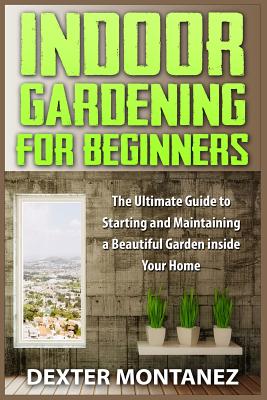 Indoor Gardening for Beginners: The Ultimate Guide to Starting and Maintaining a Beautiful Garden inside Your Home - Dexter Montanez