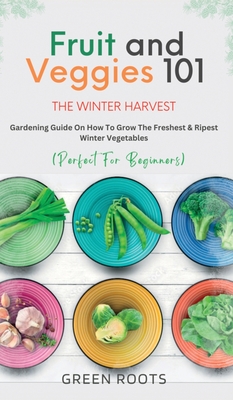 Fruit & Veggies 101 - The Winter Harvest: Gardening Guide on How to Grow the Freshest & Ripest Winter Vegetables (Perfect for Beginners) - Green Roots