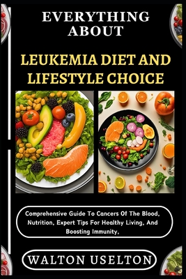 Everything about Leukemia Diet and Lifestyle Choice: Comprehensive Guide To Cancers Of The Blood, Nutrition, Expert Tips For Healthy Living, And Boost - Walton Uselton