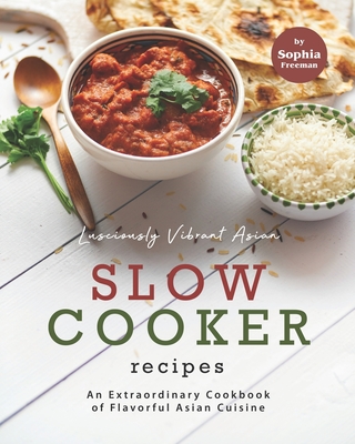 Lusciously Vibrant Asian Slow Cooker Recipes: An Extraordinary Cookbook of Flavorful Asian Cuisine - Sophia Freeman