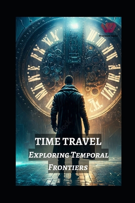 Time Travel: Exploring Temporal Frontiers from Madman Mike to John Titor, Sergey Panamerenko, Kozyrev Mirrors, and the Timeless Mon - Prabal Jain