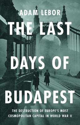 The Last Days of Budapest: The Destruction of Europe's Most Cosmopolitan Capital in World War II - Adam Lebor