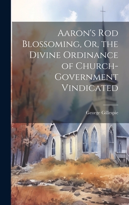 Aaron's Rod Blossoming, Or, the Divine Ordinance of Church-Government Vindicated - George Gillespie