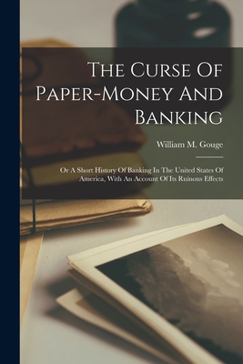 The Curse Of Paper-money And Banking: Or A Short History Of Banking In The United States Of America, With An Account Of Its Ruinous Effects - William M. Gouge