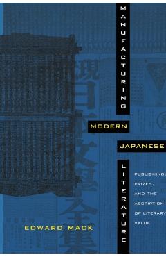 Manufacturing Modern Japanese Literature: Publishing, Prizes, and the Ascription of Literary Value - Edward Mack