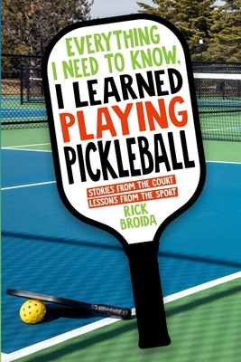 Everything I Need to Know, I Learned Playing Pickleball: Stories from the Court, Lessons from the Sport - Rick Broida