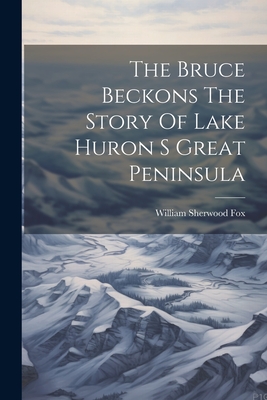 The Bruce Beckons The Story Of Lake Huron S Great Peninsula - William Sherwood Fox