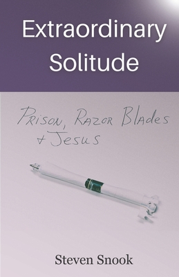 Extraordinary Solitude: Prison, Razor Blades, & Jesus - Steven Snook