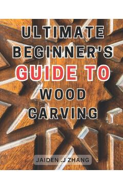 Coperta cărții 'Ultimate Beginner's Guide to Wood Carving: Unlock the Artistry Within: Master Wood Carving Techniques with this'