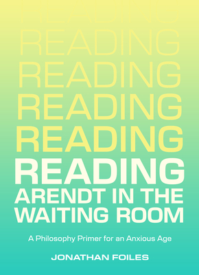 Reading Arendt in the Waiting Room: A Philosophy Primer for an Anxious Age - Jonathan Foiles