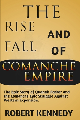 The Rise and Fall of Comanche Empire: The Epic Story of Quanah Parker and the Comanche Epic Struggle Against Western Expansion - Robert Kennedy