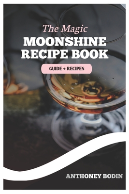 The Magic Moonshine Recipe Book: Distill Your Spirit - From Whiskey to Fruity Delights - A Complete Guide for the Aspiring Moonshiner - Anthoney Bodin