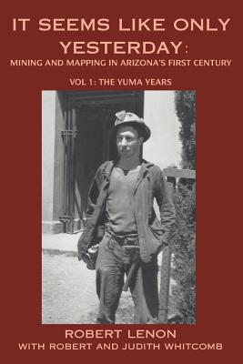 Coperta cărții 'It Seems Like Only Yesterday: Mining and Mapping in Arizona's First Century Vol 1: The Yuma Years - Robert Lenon'
