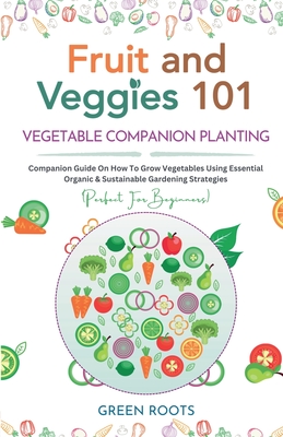 Fruit and Veggies 101 - Vegetable Companion Planting: Companion Guide On How To Grow Vegetables Using Essential, Organic & Sustainable Gardening Strat - Green Roots
