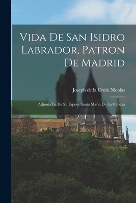 Vida De San Isidro Labrador, Patron De Madrid: Adjunta La De Su Esposa Santa Maria De La Cabeza -