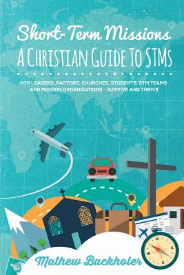 Short-Term Missions, A Christian Guide to STMs, for Leaders, Pastors, Churches, Students, STM Teams and Mission Organizations: Survive and Thrive! - Mathew Backholer