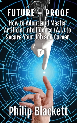 Future-Proof: How to Adopt and Master Artificial Intelligence (A.I.) to Secure Your Job and Career - Philip Blackett
