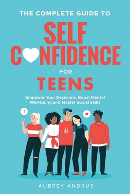 The Complete Guide to Self Confidence for Teens: Empower Your Decisions, Boost Mental Well-being and Master Social Skills - Aubrey Andrus