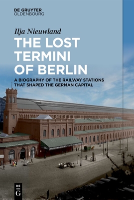 The Lost Termini of Berlin: A Biography of the Railway Stations That Shaped the German Capital - Ilja Nieuwland