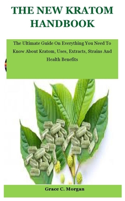 The New Kratom Handbook: The Ultimate Guide On Everything You Need To Know About Kratom, Uses, Extracts, Strains And Health Benefits - Grace C. Morgan