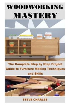 Coperta cărții 'Woodworking Mastery: The Complete Step By Step Project Guide to Furniture Making Techniques and Skills - Steve Charles'