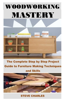 Coperta cărții 'Woodworking Mastery: The Complete Step By Step Project Guide to Furniture Making Techniques and Skills - Steve Charles'