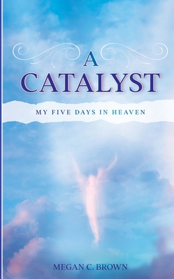 A Catalyst: My Five Days in Heaven - Megan C. Brown