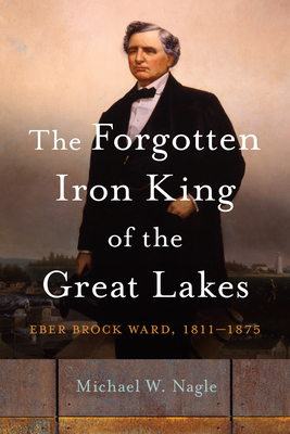 The Forgotten Iron King of the Great Lakes: Eber Brock Ward, 1811-1875 - Michael W. Nagle