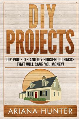 DIY Projects: DIY Projects and DIY Household Hacks That Will Save You Money - Ariana Hunter