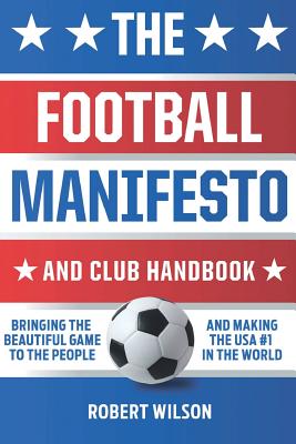 The Football Manifesto and Club Handbook: Bringing the Beautiful Game to the People and Making the USA #1 in the World - Robert Wilson