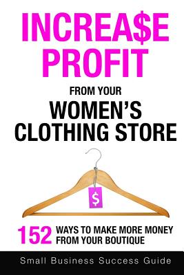 Increase Profit From Your Women's Clothing Store: 152 Ways to make more money from your boutique - Small Business Success Guide