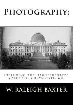 Photography; Including the Daguerreotype, Calotype, Chrysotype, &c.: Familiarly Explained - W. Raleigh Baxter M. R. C.