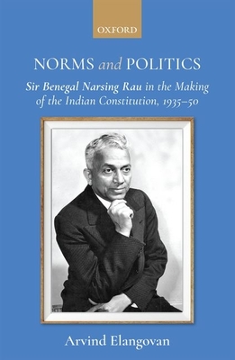 Norms and Politics: Sir Benegal Narsing Rau in the Making of the Indian Constitution, 1935-50 - Arvind Elangovan