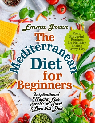 The Mediterranean Diet for Beginners: Inspirational Weight Loss Stories to Start & Love this Diet. Easy, Flavorful Recipes for Healthy Eating Every Da - Emma Green