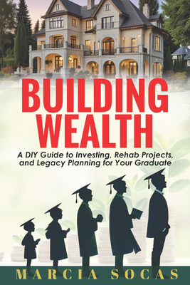 Building Wealth: A DIY Guide to Investing, Rehab Projects, and Legacy Planning for Your Graduate - Marcia Socas