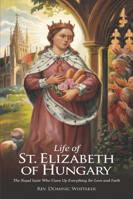 Life of St. Elizabeth of Hungary: The Royal Saint Who Gave Up Everything for Love and Faith - Dominic Whitaker