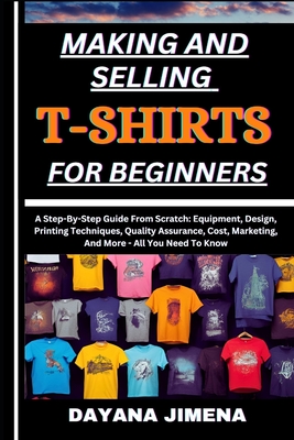Making and Selling T-Shirts for Beginners: A Step-By-Step Guide From Scratch: Equipment, Design, Printing Techniques, Quality Assurance, Cost, Marketi - Dayana Jimena