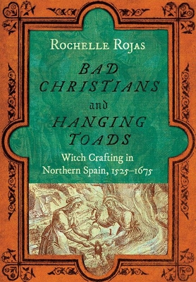 Bad Christians and Hanging Toads: Witch Crafting in Northern Spain, 1525-1675 - Rochelle Rojas