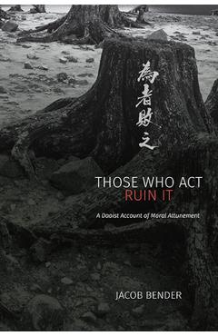 Coperta cărții 'Those Who Act Ruin It: A Daoist Account of Moral Attunement - Jacob Bender'